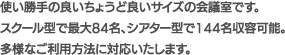 使い勝手の良いちょうど良いサイズの会議室です。スクール型で最大84名、シアター型で144名収容可能。多様なご利用方法に対応いたします。