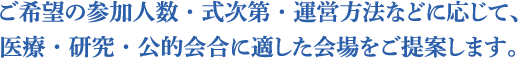 ご希望の参加人数・式次第・運営方法などに応じて、医療・研究・公的会合に適した会場をご提案します。
