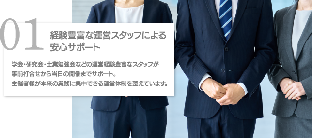 01経験豊富な運営スタッフによる安心サポート 学会・研究会・士業勉強会などの運営経験豊富なスタッフが事前打合せから当日の開催までサポート。主催者様が本来の業務に集中できる運営体制を整えています。