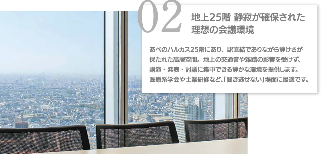 02地上25階 静寂が確保された理想の会議環境 あべのハルカス25階にあり、駅直結でありながら静けさが保たれた高層空間。地上の交通音や雑踏の影響を受けず、講演・発表・討議に集中できる静かな環境を提供します。医療系学会や士業研修など、「聞き逃せない」場面に最適です。