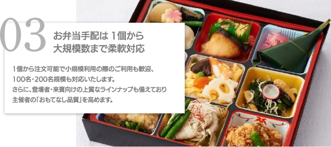 03お弁当手配は1個から大規模数まで柔軟対応 1個から注文可能で小規模利用の際のご利用も歓迎、100名・200名規模も対応いたします。さらに、登壇者・来賓向けの上質なラインナップも備えており主催者の「おもてなし品質」を高めます。