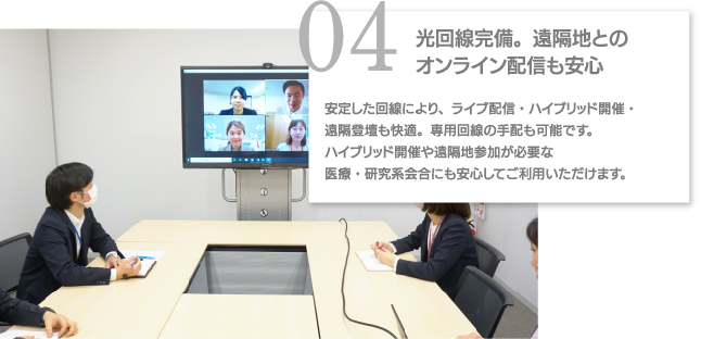 04光回線完備。遠隔地とのオンライン配信も安心 安定した回線により、ライブ配信・ハイブリッド開催・遠隔登壇も快適。専用回線の手配も可能です。ハイブリッド開催や遠隔地参加が必要な医療・研究系会合にも安心してご利用いただけます。