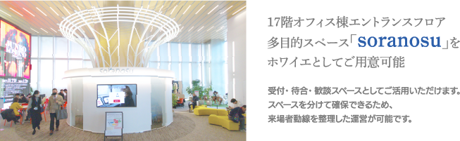 17階オフィス棟エントランスフロア 多目的スペース「soranosu」をホワイエとしてご用意可能 受付・待合・歓談スペースとしてご活用いただけます。スペースを分けて確保できるため、来場者動線を整理した運営が可能です。