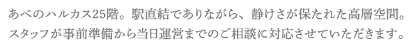 あべのハルカス25階。駅直結でありながら、静けさが保たれた高層空間。スタッフが事前準備から当日運営までのご相談に対応させていただきます。